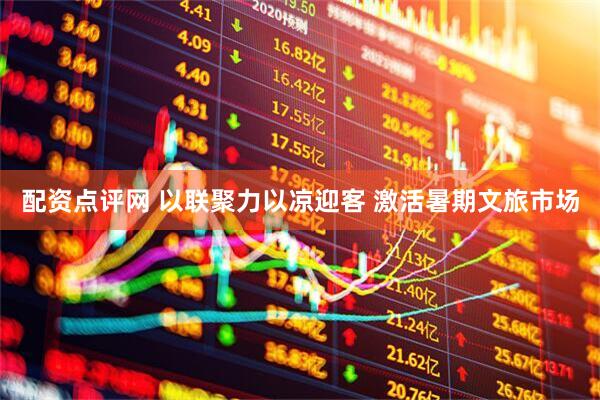 配资点评网 以联聚力以凉迎客 激活暑期文旅市场