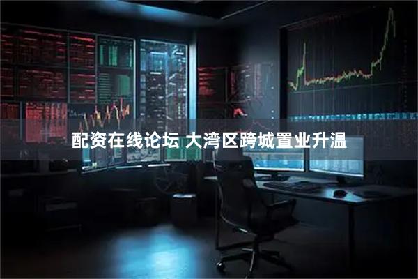 配资在线论坛 大湾区跨城置业升温