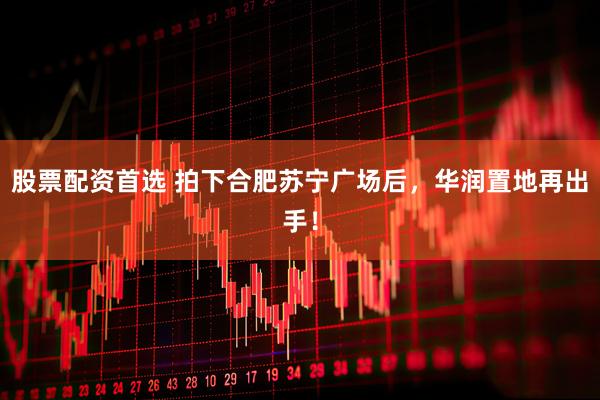 股票配资首选 拍下合肥苏宁广场后，华润置地再出手！